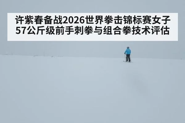 许紫春备战2026世界拳击锦标赛女子57公斤级前手刺拳与组合拳技术评估