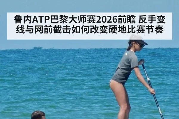 鲁内ATP巴黎大师赛2026前瞻 反手变线与网前截击如何改变硬地比赛节奏